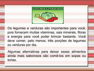 VV 
Os legumes e verduras são importantes para você, 
pois fornecem muitas vitaminas, sais minerais, fibras 
e energia para você poder brincar bastante. Você 
deve comer, pelo menos, três porções de legumes 
ou verduras por dia. 
Algumas alternativas para deixar esses alimentos 
ainda mais saborosos são comê-los em sopas ou 
tortas. 
 