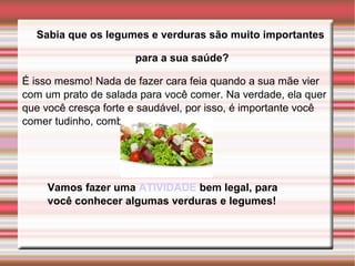 Sabia que os legumes e verduras são muito importantes 
para a sua saúde? 
É isso mesmo! Nada de fazer cara feia quando a sua mãe vier 
com um prato de salada para você comer. Na verdade, ela quer 
que você cresça forte e saudável, por isso, é importante você 
comer tudinho, combinado? 
Vamos fazer uma ATIVIDADE bem legal, para 
você conhecer algumas verduras e legumes! 
