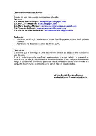 Desenvolvimento / Resultados:

Criação do blog nas escolas municipais de Uberaba.
Exemplos:
E.M. Madre Maria Georgina: emmgeorgina.blogspot.com
E.M. Prof. José Macciotti: pjoma.blogspot.com
E.M. Maria Carolina Mendes: emmariacarolinamendes.blogspot.com
E.M. Totonho de Morais: totonhodemorais.blogspot.com
E.M. Adolfo Bezerra de Menezes: emabemuberaba.blogspot.com


Avaliação:
- Interesse, participação e criação dos respectivos blogs pelas escolas municipais de
  Uberaba.
- Acontecerá no decorrer dos anos de 2010 e 2011.


Conclusão:
É evidente que a tecnologia é uma das maiores aliadas da escola e em especial da
sala de aula.
A partir desta ferramenta o professor pode enriquecer o seu trabalho e potencializar
seus alunos na relação de descoberta de novos saberes. É um instrumento novo que
instiga a curiosidade, incentiva a pesquisa e leva professor e aluno a descoberta e a
conquista de um mundo totalmente novo, porém rico em possibilidades.




                                             Larissa Beatriz Caetano Santos
                                             Maria do Carmo B. Assunção Cunha
 