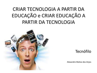 CRIAR TECNOLOGIA A PARTIR DA
EDUCAÇÃO e CRIAR EDUCAÇÃO A
PARTIR DA TECNOLOGIA
Tecnófilo
Alexandre Matias dos Anjos
 
