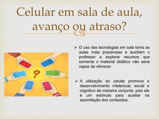 
Celular em sala de aula,
avanço ou atraso?
 O uso das tecnologias em sala torna as
aulas mais prazerosas e auxiliam o
professor a explorar recursos que
somente o material didático não seria
capaz de oferecer.
 A utilização do celular promove o
desenvolvimento intelectual, social e
cognitivo de maneira conjunta, pois ele
é um estímulo para auxiliar na
assimilação dos conteúdos.
 