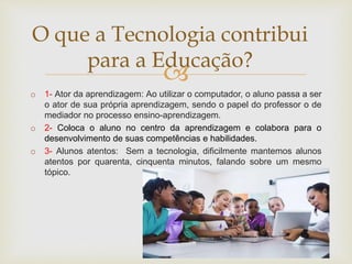 
o 1- Ator da aprendizagem: Ao utilizar o computador, o aluno passa a ser
o ator de sua própria aprendizagem, sendo o papel do professor o de
mediador no processo ensino-aprendizagem.
o 2- Coloca o aluno no centro da aprendizagem e colabora para o
desenvolvimento de suas competências e habilidades.
o 3- Alunos atentos: Sem a tecnologia, dificilmente mantemos alunos
atentos por quarenta, cinquenta minutos, falando sobre um mesmo
tópico.
O que a Tecnologia contribui
para a Educação?
 