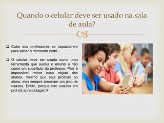 
Quando o celular deve ser usado na sala
de aula?
 Cabe aos professores se capacitarem
para saber o momento certo .
 O celular deve ser usado como uma
ferramenta que auxilia o ensino e não
como um substituto do professor. Pois é
impossível retirar esse objeto dos
alunos, mesmo que seja proibido ao
aluno, eles sempre arrumam um jeito de
usá-los. Então, porque não usá-los em
prol da aprendizagem?
 