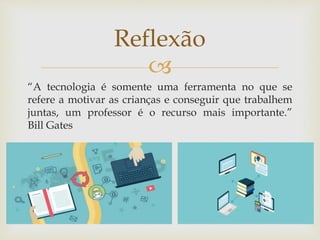 
“A tecnologia é somente uma ferramenta no que se
refere a motivar as crianças e conseguir que trabalhem
juntas, um professor é o recurso mais importante.”
Bill Gates
Reflexão
 