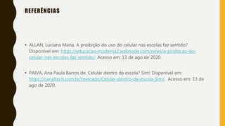 REFERÊNCIAS
• ALLAN, Luciana Maria. A proibição do uso do celular nas escolas faz sentido?
Disponível em: https://educacao-moderna2.webnode.com/news/a-proibicao-do-
celular-nas-escolas-faz-sentido/. Acesso em: 13 de ago de 2020.
• PAIVA, Ana Paula Barros de. Celular dentro da escola? Sim! Disponível em:
https://canaltech.com.br/mercado/Celular-dentro-da-escola-Sim/. Acesso em: 13 de
ago de 2020.
 