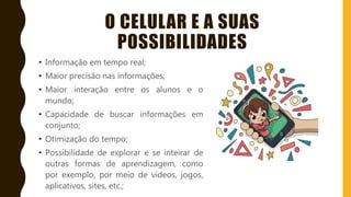 O CELULAR E A SUAS
POSSIBILIDADES
• Informação em tempo real;
• Maior precisão nas informações;
• Maior interação entre os alunos e o
mundo;
• Capacidade de buscar informações em
conjunto;
• Otimização do tempo;
• Possibilidade de explorar e se inteirar de
outras formas de aprendizagem, como
por exemplo, por meio de vídeos, jogos,
aplicativos, sites, etc.;
 