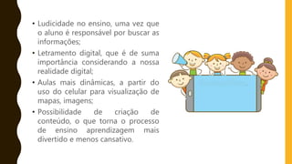 • Ludicidade no ensino, uma vez que
o aluno é responsável por buscar as
informações;
• Letramento digital, que é de suma
importância considerando a nossa
realidade digital;
• Aulas mais dinâmicas, a partir do
uso do celular para visualização de
mapas, imagens;
• Possibilidade de criação de
conteúdo, o que torna o processo
de ensino aprendizagem mais
divertido e menos cansativo.
 