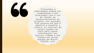 “ C o n t e ú d o s e
h a b i l i d a d e s p o d e m s e r
t r a b a l h a d o s e a t é
o t i m i z a d o s c o m o u s o
d o c e l u l a r n o
d e s e n v o l v i m e n t o d e
p r o j e t o s . P o r e x e m p l o ,
n u m p r o j e t o e m q u e o
o b j e t i v o é e x p l o r a r a
c u l t u r a , o s r e c u r s o s d o
c e l u l a r p o d e m s e r
ú t e i s p a r a c a p t a r
i n f o r m a ç õ e s n o s
b a i r r o s , c i d a d e e a t é
m e s m o e m v á r i a s
r e g i õ e s d o B r a s i l ”
( P A I V A , s / d )
 