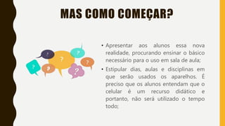 MAS COMO COMEÇAR?
• Apresentar aos alunos essa nova
realidade, procurando ensinar o básico
necessário para o uso em sala de aula;
• Estipular dias, aulas e disciplinas em
que serão usados os aparelhos. É
preciso que os alunos entendam que o
celular é um recurso didático e
portanto, não será utilizado o tempo
todo;
 