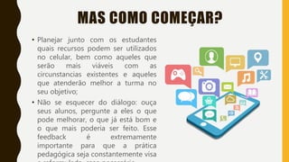 MAS COMO COMEÇAR?
• Planejar junto com os estudantes
quais recursos podem ser utilizados
no celular, bem como aqueles que
serão mais viáveis com as
circunstancias existentes e aqueles
que atenderão melhor a turma no
seu objetivo;
• Não se esquecer do diálogo: ouça
seus alunos, pergunte a eles o que
pode melhorar, o que já está bom e
o que mais poderia ser feito. Esse
feedback é extremamente
importante para que a prática
pedagógica seja constantemente visa
 