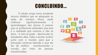 CONCLUINDO...
O celular surge como excelente
recurso didático que se adequado as
aulas de maneira eficaz, pode
melhorar significativamente a
aprendizagem dos alunos. É preciso
que os professores entendam que esta
é a realidade que vivemos e não se
deve – e nem se pode – desvincular os
estudantes dela. Cabe a escola, evoluir
junto com o mundo, para que a
educação continue fazendo o que ela
faz de melhor: transformando o
mundo, por meio de pessoas
transformadas.
 