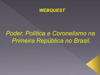 WEBQUEST




Poder, Política e Coronelismo na
  Primeira República no Brasil.
 