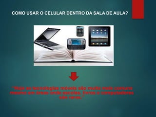 COMO USAR O CELULAR DENTRO DA SALA DE AULA?
“Hoje as tecnologias móveis são muito mais comuns
mesmo em áreas onde escolas, livros e computadores
são raros.”
 