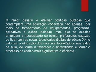 O maior desafio é efetivar políticas públicas que
contemplem uma educação conectada não apenas por
meio de fornecimento de equipamentos, programas,
aplicativos e ações isoladas, mas que as escolas
entendam a necessidade de formar professores capazes
de lidar com as novas tecnologias digitais do século XXI e
valorizar a utilização dos recursos tecnológicos nas salas
de aula, de forma a favorecer o aprendizado e tornar o
processo de ensino mais significativo e eficiente.
 