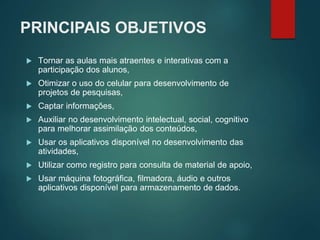 PRINCIPAIS OBJETIVOS
 Tornar as aulas mais atraentes e interativas com a
participação dos alunos,
 Otimizar o uso do celular para desenvolvimento de
projetos de pesquisas,
 Captar informações,
 Auxiliar no desenvolvimento intelectual, social, cognitivo
para melhorar assimilação dos conteúdos,
 Usar os aplicativos disponível no desenvolvimento das
atividades,
 Utilizar como registro para consulta de material de apoio,
 Usar máquina fotográfica, filmadora, áudio e outros
aplicativos disponível para armazenamento de dados.
 