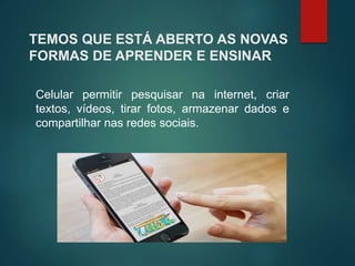 TEMOS QUE ESTÁ ABERTO AS NOVAS
FORMAS DE APRENDER E ENSINAR
Celular permitir pesquisar na internet, criar
textos, vídeos, tirar fotos, armazenar dados e
compartilhar nas redes sociais.
 