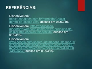 REFERÊNCIAS:
Disponível em:
https://canaltech.com.br/mercado/Celular-
dentro-da-escola-Sim/ acesso em 01/03/19.
Disponível em: https://educacao-
moderna2.webnode.com/news/a-proibicao-do-
celular-nas-escolas-faz-sentido/ acesso em
01/03/19.
Disponível em:
www.google.com/search?q=imagens+de+uso+d
e+celular&tbm=isch&source=iu&ictx=1&fir=J8P
a2AMR0G0vZM%253A%252CNDC7NOUul9L8
-M%252C_ acesso em 01/03/19.
 