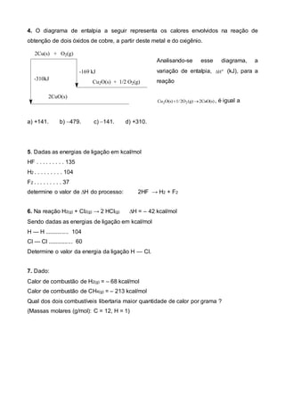 4. O diagrama de entalpia a seguir representa os calores envolvidos na reação de 
obtenção de dois óxidos de cobre, a partir deste metal e do oxigênio. 
Analisando-se esse diagrama, a 
variação de entalpia, Ho (kJ), para a 
reação 
Cu2O(s)1/ 2O2(g)2CuO(s) , é igual a 
2Cu(s) + O2(g) 
-310kJ 
-169 kJ 
2CuO(s) 
Cu2O(s) + 1/2 O2(g) 
a) +141. b) 479. c) 141. d) +310. 
5. Dadas as energias de ligação em kcal/mol 
HF . . . . . . . . . 135 
H2 . . . . . . . . . 104 
F2 . . . . . . . . . 37 
determine o valor de ΔH do processo: 2HF → H2 + F2 
6. Na reação H2(g) + Cl2(g) → 2 HCl(g) ΔH = – 42 kcal/mol 
Sendo dadas as energias de ligação em kcal/mol 
H — H ............... 104 
Cl — Cl ................ 60 
Determine o valor da energia da ligação H — Cl. 
7. Dado: 
Calor de combustão de H2(g) = – 68 kcal/mol 
Calor de combustão de CH4(g) = – 213 kcal/mol 
Qual dos dois combustíveis libertaria maior quantidade de calor por grama ? 
(Massas molares (g/mol): C = 12, H = 1) 
