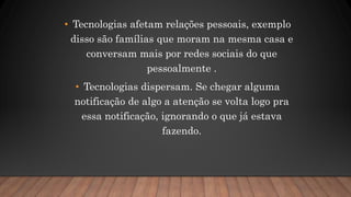 • Tecnologias afetam relações pessoais, exemplo
disso são famílias que moram na mesma casa e
conversam mais por redes sociais do que
pessoalmente .
• Tecnologias dispersam. Se chegar alguma
notificação de algo a atenção se volta logo pra
essa notificação, ignorando o que já estava
fazendo.
 