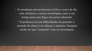 • O estudante provavelmente já fica o resto do dia
com celulares e outras tecnologias, esse é um
tempo para que fique um pouco afastado.
• O professor já tem dificuldades de prender a
atenção do aluno e se esforça o máximo. Imagina
ainda ter que “competir” com as tecnologias.
 