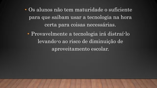 • Os alunos não tem maturidade o suficiente
para que saibam usar a tecnologia na hora
certa para coisas necessárias.
• Provavelmente a tecnologia irá distraí-lo
levando-o ao risco de diminuição de
aproveitamento escolar.
 