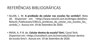 REFERÊNCIAS BIBLIOGRÁFICAS
• ALLAN, L. M. A proibição do celular nas escolas faz sentido?. Nota
10. Disponível em: <http://www.nota10.com.br/Artigos-detalhes-
Nota10_Publicacoes/1961/a_proibicao_do_celular_nas_escolas_faz_
sentido_>. Acesso em: 19 de Setembro de 2020.
• PAIVA, A. P. B. de. Celular dentro da escola? Sim!. Canal Tech.
Disponível em: <https://canaltech.com.br/mercado/Celular-dentro-
da-escola-Sim/>. Acesso em: 19 de Setembro de 2020.
 