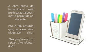A obra prima da
humanidade está
proibida aos alunos,
mas é permitida ao
docente
Isto é tão absurdo
que, se caso vivo,
Maquiavél diria:
"Aos professores, o
celular. Aos alunos,
a lei".
 