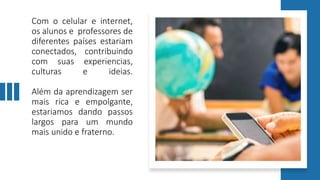 Com o celular e internet,
os alunos e professores de
diferentes países estariam
conectados, contribuindo
com suas experiencias,
culturas e ideias.
Além da aprendizagem ser
mais rica e empolgante,
estariamos dando passos
largos para um mundo
mais unido e fraterno.
 