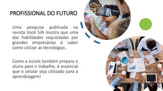 PROFISSIONAL DO FUTURO
Uma pesquisa publicada na
revista Você S/A mostra que uma
das habilidades requisitadas por
grandes empresários é saber
como utilizar as tecnologias .
Como a escola também prepara o
aluno para o trabalho, é essencial
que o celular seja utilizado para a
aprendizagem!
 