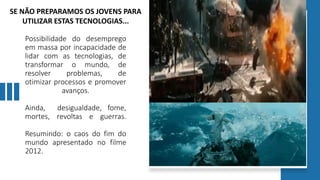Possibilidade do desemprego
em massa por incapacidade de
lidar com as tecnologias, de
transformar o mundo, de
resolver problemas, de
otimizar processos e promover
avanços.
Ainda, desigualdade, fome,
mortes, revoltas e guerras.
Resumindo: o caos do fim do
mundo apresentado no filme
2012.
SE NÃO PREPARAMOS OS JOVENS PARA
UTILIZAR ESTAS TECNOLOGIAS...
 
