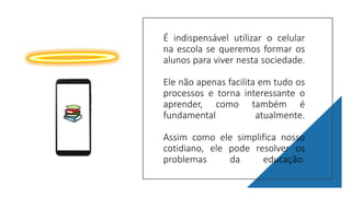 É indispensável utilizar o celular
na escola se queremos formar os
alunos para viver nesta sociedade.
Ele não apenas facilita em tudo os
processos e torna interessante o
aprender, como também é
fundamental atualmente.
Assim como ele simplifica nosso
cotidiano, ele pode resolver os
problemas da educação.
 