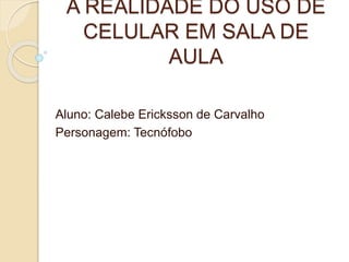 A REALIDADE DO USO DE
CELULAR EM SALA DE
AULA
Aluno: Calebe Ericksson de Carvalho
Personagem: Tecnófobo
 