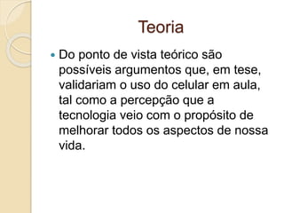 Teoria
 Do ponto de vista teórico são
possíveis argumentos que, em tese,
validariam o uso do celular em aula,
tal como a percepção que a
tecnologia veio com o propósito de
melhorar todos os aspectos de nossa
vida.
 
