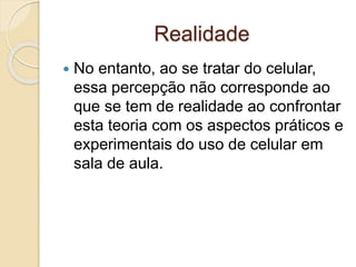 Realidade
 No entanto, ao se tratar do celular,
essa percepção não corresponde ao
que se tem de realidade ao confrontar
esta teoria com os aspectos práticos e
experimentais do uso de celular em
sala de aula.
 