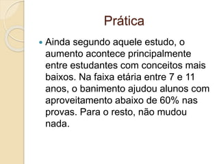 Prática
 Ainda segundo aquele estudo, o
aumento acontece principalmente
entre estudantes com conceitos mais
baixos. Na faixa etária entre 7 e 11
anos, o banimento ajudou alunos com
aproveitamento abaixo de 60% nas
provas. Para o resto, não mudou
nada.
 