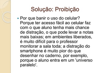 Solução: Proibição
 Por que banir o uso do celular?
Porque ter acesso fácil ao celular faz
com o que aluno tenha mais chance
de distração, o que pode levar a notas
mais baixas; em ambientes liberados,
é muito difícil para o professor
monitorar a sala toda; a distração do
smartphone é muito pior do que
desenhar no caderno, por exemplo,
porque o aluno entra em um 'universo
paralelo'.
 