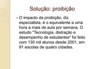 Solução: proibição
 O impacto da proibição, diz
especialista, é o equivalente a uma
hora a mais de aula por semana. O
estudo "Tecnologia, distração e
desempenho de estudantes" foi feito
com 130 mil alunos desde 2001, em
91 escolas de quatro cidades.
 