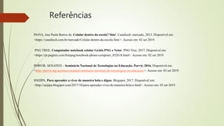 Referências
PAIVA, Ana Paula Barros de. Celular dentro da escola? Sim!. Canaltech: mercado, 2013. Disponível em:
<https://canaltech.com.br/mercado/Celular-dentro-da-escola-Sim/>. Acesso em: 02 set 2019.
PNG TREE. Computador notebook celular Grátis PNG e Vetor. PNG Tree, 2017. Disponível em:
<https://pt.pngtree.com/freepng/notebook-phone-computer_852618.html>. Acesso em: 02 set 2019
PORVIR. SENATED – Seminário Nacional de Tecnologias na Educação. Porvir, 2016. Disponível em:
<http://porvir.org/acontece/senated-seminario-nacional-de-tecnologias-na-educacao/>. Acesso em: 03 set 2019.
SNIJIPA. Para aprender a viver de maneira bela e digna. Blogspot, 2017. Disponível em:
<http://snijipa.blogspot.com/2017/10/para-aprender-viver-de-maneira-bela-e.html>. Acesso em: 03 set 2019
 