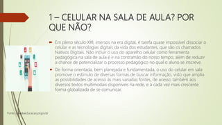 1 – CELULAR NA SALA DE AULA? POR
QUE NÃO?
 Em pleno século XXI, imersos na era digital, é tarefa quase impossível dissociar o
celular e as tecnologias digitais da vida dos estudantes, que são os chamados
Nativos Digitais. Não incluir o uso do aparelho celular como ferramenta
pedagógica na sala de aula é ir na contramão do nosso tempo, além de reduzir
a chance de potencializar o processo pedagógico no qual o aluno se inscreve.
 De forma orientada, bem planejada e fundamentada, o uso do celular em sala
promove o estímulo de diversas formas de buscar informação, visto que amplia
as possibilidades de acesso às mais variadas fontes, de acesso também aos
diversos textos multimodais disponíveis na rede, e à cada vez mais crescente
forma globalizada de se comunicar.
Fonte: diaadiaeducacao.pr.gov.br
 
