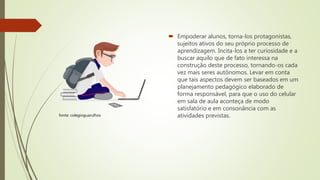  Empoderar alunos, torna-los protagonistas,
sujeitos ativos do seu próprio processo de
aprendizagem. Incita-los a ter curiosidade e a
buscar aquilo que de fato interessa na
construção deste processo, tornando-os cada
vez mais seres autônomos. Levar em conta
que tais aspectos devem ser baseados em um
planejamento pedagógico elaborado de
forma responsável, para que o uso do celular
em sala de aula aconteça de modo
satisfatório e em consonância com as
atividades previstas.fonte: colegioguarulhos
 