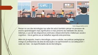 fonte: blog.portabilis.com.br
Pensar no uso das tecnologias nas salas de aula é também pensar no processo de
ensino-aprendizagem mais significativo e mais próximo da realidade dos alunos.
Ademais, o uso de tais dispositivos estimula o desenvolvimento intelectual, social e
cognitivo – há só ganhos ao se trabalhar segundo esta premissa.
Além do já exposto, inserir a tecnologia, como o celular, nas práticas pedagógicas
instiga os profissionais da área da educação a se aprimorarem e a se adequarem –
cada vez mais - às especificidades da era tecnológica.
 