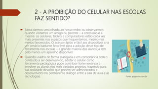 2 - A PROIBIÇÃO DO CELULAR NAS ESCOLAS
FAZ SENTIDO?
 Basta darmos uma olhada ao nosso redor, ou observarmos
quando visitamos um amigo ou parente – a conclusão é a
mesma: os celulares, tablets e computadores estão cada vez
mais presentes nos espaços que frequentamos, mesmo nos
menos favorecidos. O acesso rápido e fácil aos dispositivos cria
um cenário bastante favorável para a adoção deste tipo de
ferramenta nas escolas – a grande maioria dos alunos já tem
pelo menos um aparelho disponível.
 Quando usados de forma planejada e em consonância com o
conteúdo a ser desenvolvido, adotar o celular como
ferramenta pedagógica pode contribuir fortemente para
envolver os alunos nos mais variados projetos, trazendo para
sua realidade desafios que podem ser administrados e
desenvolvidos no permanente diálogo entre a sala de aula e as
tecnologias. Fonte: appprova.com.br
 