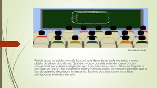 Proibir o uso do celular em sala faz com que ele se torne, cada vez mais, o maior
objeto de desejo dos alunos. Quando o corpo docente entender que é preciso
ressignificar sua prática pedagógica, que é preciso romper com velhos paradigmas e
dar lugar ao “novo”, tão condizente com os tempos atuais, vai também perceber que o
uso do aparelho desperta o interesse e o fascínio dos alunos para as práticas
pedagógicas exercidas em sala.
fonte: bol.uol.com.br
 