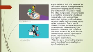fonte: http://porvir.org
E quais seriam os reais usos do celular em
uma sala de aula? Os alunos podem fazer
as mais elaboras pesquisas na internet,
criar textos multimodais, gravar vídeos,
tirar fotos, criar podcasts armazenar dados
e compartilhar o material produzido nas
mais variadas redes sociais e blogs,
desenvolver projetos envolvendo alunos
de outras escolas e até mesmo de outros
países, entre outros. É certo que há
diversos outros recursos que certamente
podem tornar o processo pedagógico
mais rico e condizente com a realidade
dos alunos do século XXI, e tais recursos
definitivamente tornarão o processo de
ensino e aprendizado mais leve,
empolgante e estimulante.
Vale dizer que já existem várias empresas
desenvolvendo softwares e aplicativos
com fins educacionais.
fonte: unicum.de/de
 