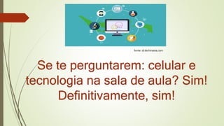 Se te perguntarem: celular e
tecnologia na sala de aula? Sim!
Definitivamente, sim!
fonte: id.techinasia.com
 