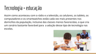 Tecnologia + educação
Assim como aconteceu com o rádio e a televisão, os celulares, os tablets, os
computadores e os smartwatches estão cada vez mais presentes nos
domicílios da população, inclusive das classes menos favorecidas, o que cria
um cenário bastante favorável para a adoção desse tipo de tecnologia nas
escolas.
 