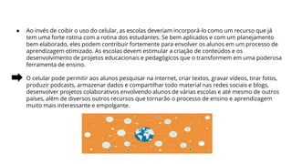 ● Ao invés de coibir o uso do celular, as escolas deveriam incorporá-lo como um recurso que já
tem uma forte rotina com a rotina dos estudantes. Se bem aplicados e com um planejamento
bem elaborado, eles podem contribuir fortemente para envolver os alunos em um processo de
aprendizagem otimizado. As escolas devem estimular a criação de conteúdos e os
desenvolvimento de projetos educacionais e pedagógicos que o transformem em uma poderosa
ferramenta de ensino.
O celular pode permitir aos alunos pesquisar na internet, criar textos, gravar vídeos, tirar fotos,
produzir podcasts, armazenar dados e compartilhar todo material nas redes sociais e blogs,
desenvolver projetos colaborativos envolvendo alunos de várias escolas e até mesmo de outros
países, além de diversos outros recursos que tornarão o processo de ensino e aprendizagem
muito mais interessante e empolgante.
 