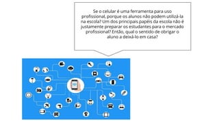Se o celular é uma ferramenta para uso
profissional, porque os alunos não podem utilizá-la
na escola? Um dos principais papéis da escola não é
justamente preparar os estudantes para o mercado
profissional? Então, qual o sentido de obrigar o
aluno a deixá-lo em casa?
 