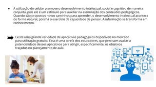 ● A utilização do celular promove o desenvolvimento intelectual, social e cognitivo de maneira
conjunta, pois ele é um estímulo para auxiliar na assimilação dos conteúdos pedagógicos.
Quando são propostos novos caminhos para aprender, o desenvolvimento intelectual acontece
de forma natural, pois há o exercício da capacidade de pensar. A informação se transforma em
conhecimento.
Existe uma grande variedade de aplicativos pedagógicos disponíveis no mercado
para utilização gratuita. Essa é uma tarefa dos educadores, que precisam avaliar a
potencialidade desses aplicativos para atingir, especificamente, os objetivos
traçados no planejamento de aula.
 