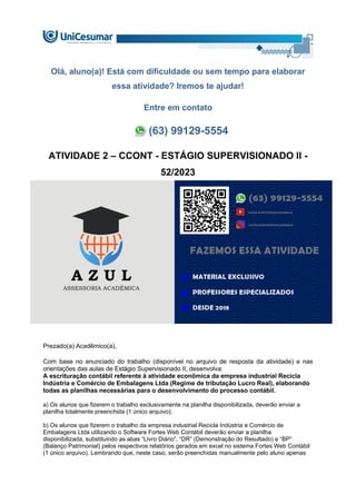 Olá, aluno(a)! Está com dificuldade ou sem tempo para elaborar
essa atividade? Iremos te ajudar!
Entre em contato
(63) 99129-5554
ATIVIDADE 2 – CCONT - ESTÁGIO SUPERVISIONADO II -
52/2023
Prezado(a) Acadêmico(a),
Com base no enunciado do trabalho (disponível no arquivo de resposta da atividade) e nas
orientações das aulas de Estágio Supervisionado II, desenvolva:
A escrituração contábil referente à atividade econômica da empresa industrial Recicla
Indústria e Comércio de Embalagens Ltda (Regime de tributação Lucro Real), elaborando
todas as planilhas necessárias para o desenvolvimento do processo contábil.
a) Os alunos que fizerem o trabalho exclusivamente na planilha disponibilizada, deverão enviar a
planilha totalmente preenchida (1 único arquivo);
b) Os alunos que fizerem o trabalho da empresa industrial Recicla Indústria e Comércio de
Embalagens Ltda utilizando o Software Fortes Web Contábil deverão enviar a planilha
disponibilizada, substituindo as abas “Livro Diário”, “DR” (Demonstração do Resultado) e “BP”
(Balanço Patrimonial) pelos respectivos relatórios gerados em excel no sistema Fortes Web Contábil
(1 único arquivo). Lembrando que, neste caso, serão preenchidas manualmente pelo aluno apenas
 